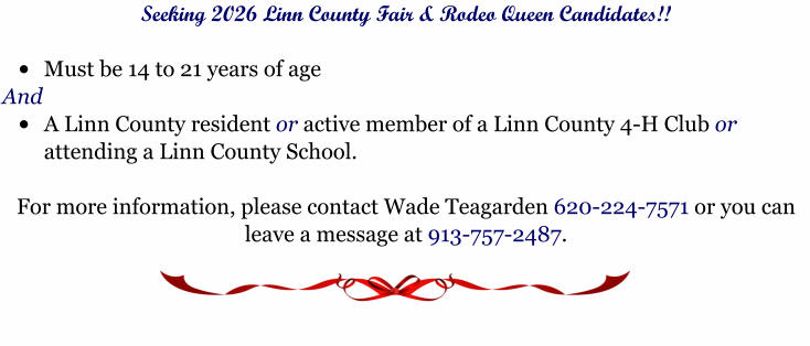 Seeking 2026 Linn County Fair & Rodeo Queen Candidates!!  �	Must be 14 to 21 years of age  And �	A Linn County resident or active member of a Linn County 4-H Club or attending a Linn County School.     For more information, please contact Wade Teagarden 620-224-7571 or you can leave a message at 913-757-2487.