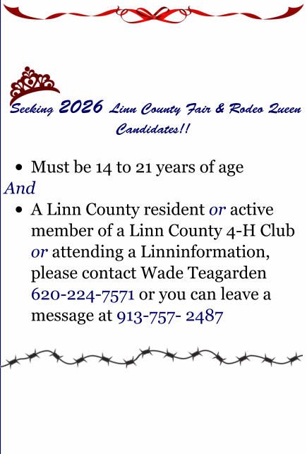 Seeking 2026 Linn County Fair & Rodeo Queen Candidates!!  �	Must be 14 to 21 years of age  And �	A Linn County resident or active member of a Linn County 4-H Club or attending a Linninformation, please contact Wade Teagarden 620-224-7571 or you can leave a message at 913-757- 2487