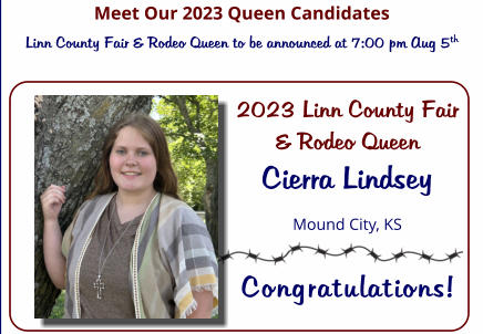 Meet Our 2023 Queen Candidates Linn County Fair & Rodeo Queen to be announced at 7:00 pm Aug 5th 2023 Linn County Fair & Rodeo Queen Cierra Lindsey Mound City, KS  Congratulations!